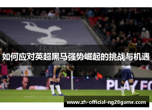 如何应对英超黑马强势崛起的挑战与机遇