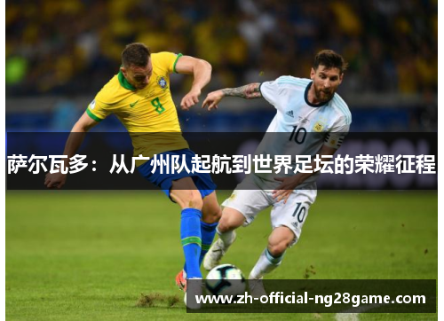 萨尔瓦多:从广州队起航到世界足坛的荣耀征程 萨尔瓦多:从广州队起航到世界足坛的荣耀征程