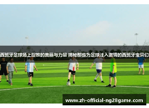 西班牙足球场上绽放的美丽与力量 揭秘那些为足球注入激情的西班牙宝贝们 西班牙足球场上绽放的美丽与力量 揭秘那些为足球注入激情的西班牙宝贝们