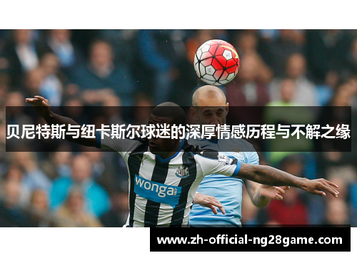 贝尼特斯与纽卡斯尔球迷的深厚情感历程与不解之缘 贝尼特斯与纽卡斯尔球迷的深厚情感历程与不解之缘