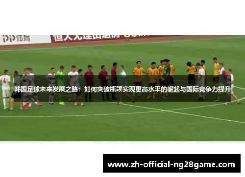 韩国足球未来发展之路:如何突破瓶颈实现更高水平的崛起与国际竞争力提升 韩国足球未来发展之路:如何突破瓶颈实现更高水平的崛起与国际竞争力提升