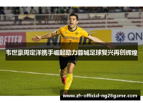 韦世豪周定洋携手崛起助力蓉城足球复兴再创辉煌 韦世豪周定洋携手崛起助力蓉城足球复兴再创辉煌