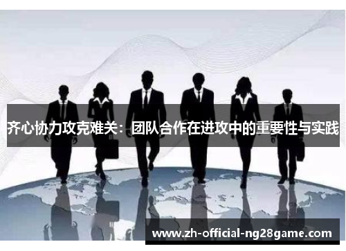 齐心协力攻克难关：团队合作在进攻中的重要性与实践