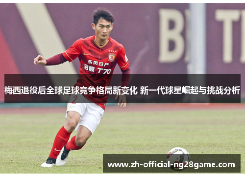 梅西退役后全球足球竞争格局新变化 新一代球星崛起与挑战分析