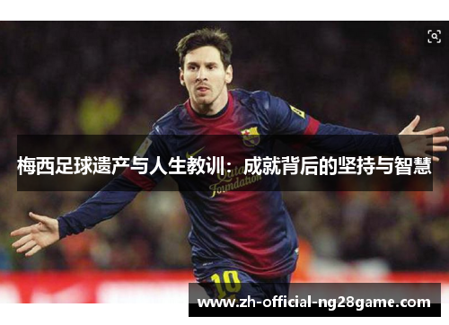 梅西足球遗产与人生教训：成就背后的坚持与智慧