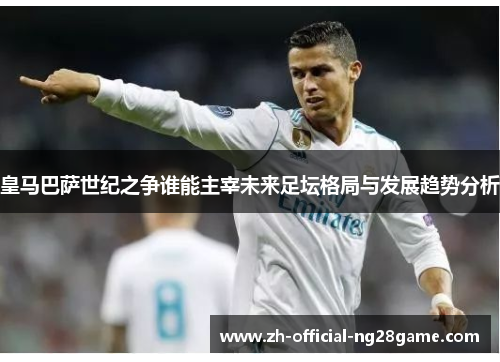 皇马巴萨世纪之争谁能主宰未来足坛格局与发展趋势分析