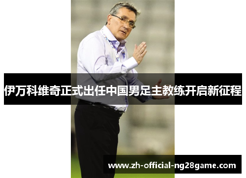 伊万科维奇正式出任中国男足主教练开启新征程 伊万科维奇正式出任中国男足主教练开启新征程