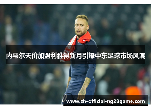 内马尔天价加盟利雅得新月引爆中东足球市场风潮