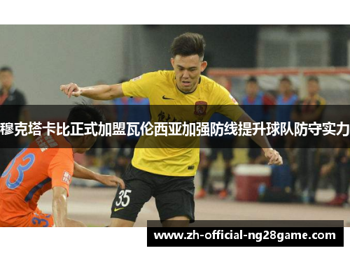 穆克塔卡比正式加盟瓦伦西亚加强防线提升球队防守实力 穆克塔卡比正式加盟瓦伦西亚加强防线提升球队防守实力