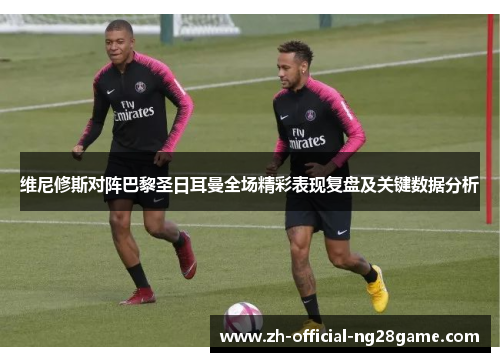 维尼修斯对阵巴黎圣日耳曼全场精彩表现复盘及关键数据分析