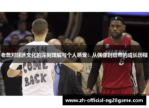 老詹对球迷文化的深刻理解与个人感受:从偶像到纽带的成长历程 老詹对球迷文化的深刻理解与个人感受:从偶像到纽带的成长历程