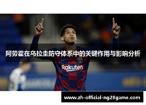 阿劳霍在乌拉圭防守体系中的关键作用与影响分析 阿劳霍在乌拉圭防守体系中的关键作用与影响分析