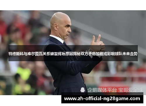 特德斯科与库尔图瓦关系破裂背后原因揭秘双方矛盾加剧或影响球队未来走势